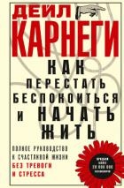 Как перестать беспокоиться и начать жить. Полное руководство к счастливой жизни без тревоги и стресс
